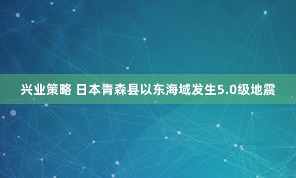 兴业策略 日本青森县以东海域发生5.0级地震