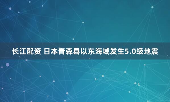 长江配资 日本青森县以东海域发生5.0级地震