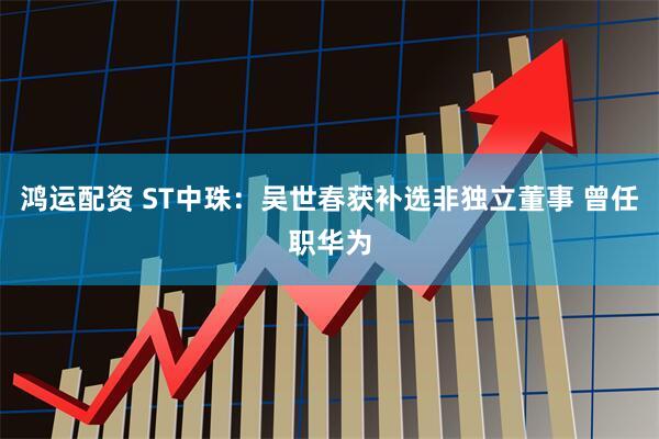 鸿运配资 ST中珠：吴世春获补选非独立董事 曾任职华为