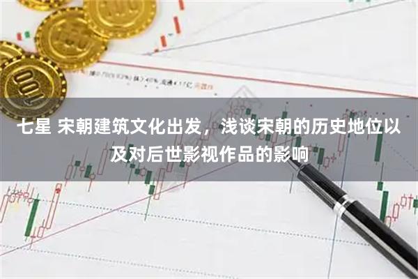 七星 宋朝建筑文化出发，浅谈宋朝的历史地位以及对后世影视作品的影响