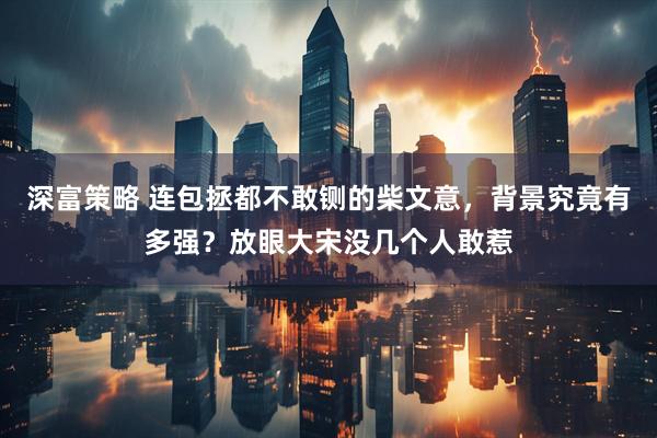 深富策略 连包拯都不敢铡的柴文意，背景究竟有多强？放眼大宋没几个人敢惹