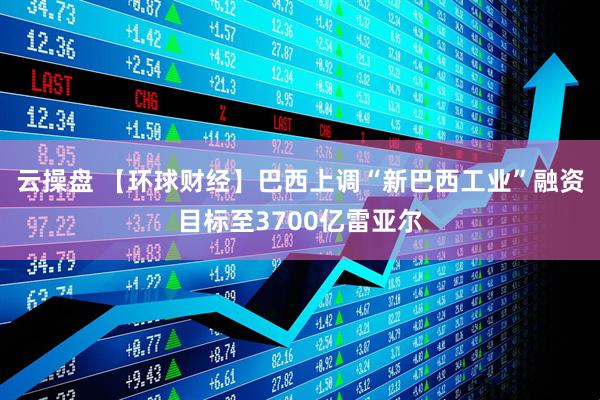云操盘 【环球财经】巴西上调“新巴西工业”融资目标至3700亿雷亚尔
