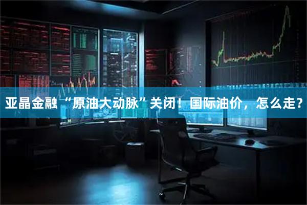 亚晶金融 “原油大动脉”关闭！国际油价，怎么走？