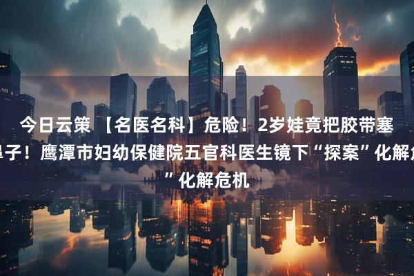 今日云策 【名医名科】危险！2岁娃竟把胶带塞进鼻子！鹰潭市妇幼保健院五官科医生镜下“探案”化解危机