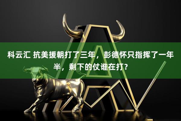 科云汇 抗美援朝打了三年，彭德怀只指挥了一年半，剩下的仗谁在打？