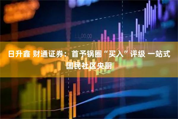 日升鑫 财通证券：首予锅圈“买入”评级 一站式国民社区央厨