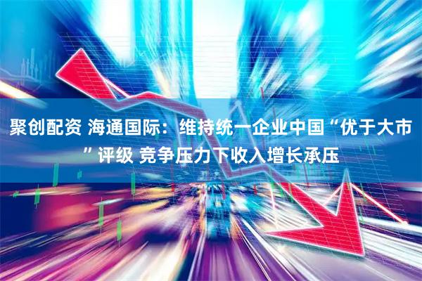 聚创配资 海通国际：维持统一企业中国“优于大市”评级 竞争压力下收入增长承压