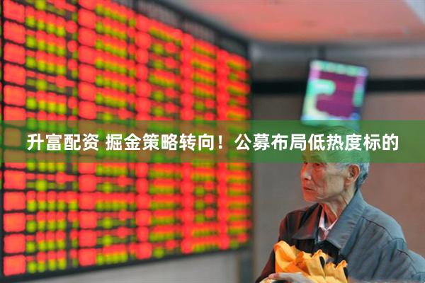 升富配资 掘金策略转向！公募布局低热度标的