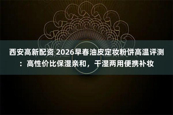西安高新配资 2026早春油皮定妆粉饼高温评测:高性价比保湿亲和,干湿两用便携补妆