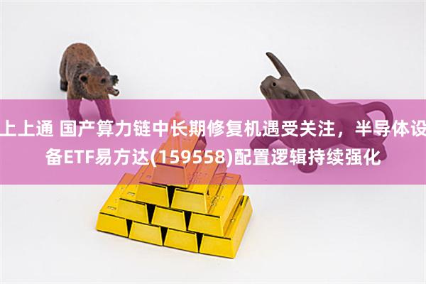 上上通 国产算力链中长期修复机遇受关注，半导体设备ETF易方达(159558)配置逻辑持续强化