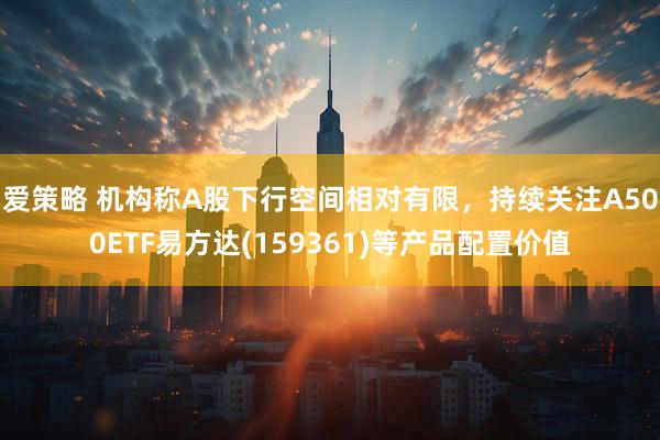 爱策略 机构称A股下行空间相对有限，持续关注A500ETF易方达(159361)等产品配置价值