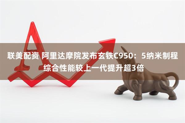 联美配资 阿里达摩院发布玄铁C950：5纳米制程 综合性能较上一代提升超3倍
