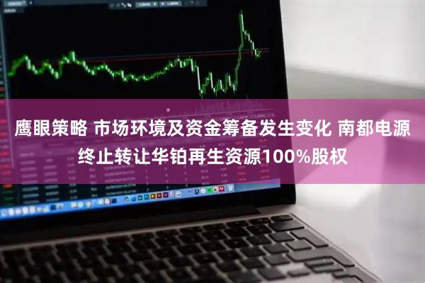 鹰眼策略 市场环境及资金筹备发生变化 南都电源终止转让华铂再生资源100%股权