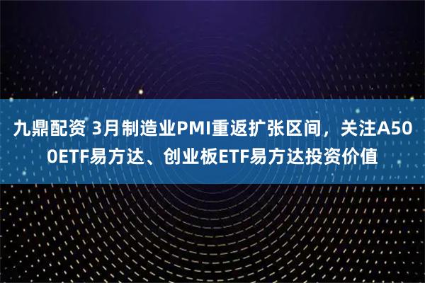 九鼎配资 3月制造业PMI重返扩张区间，关注A500ETF易方达、创业板ETF易方达投资价值