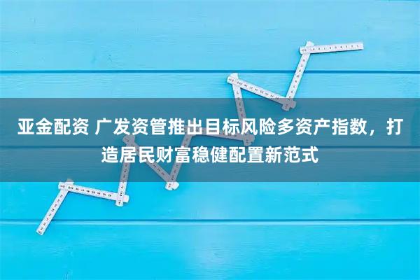 亚金配资 广发资管推出目标风险多资产指数，打造居民财富稳健配置新范式