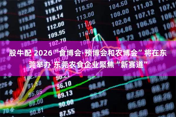 股牛配 2026“食博会·预博会和农博会”将在东莞举办 东莞农食企业聚焦“新赛道”