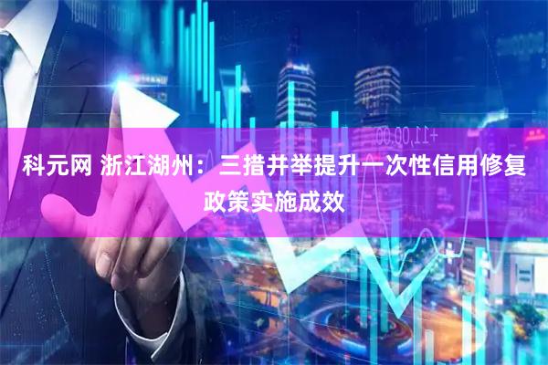 科元网 浙江湖州：三措并举提升一次性信用修复政策实施成效