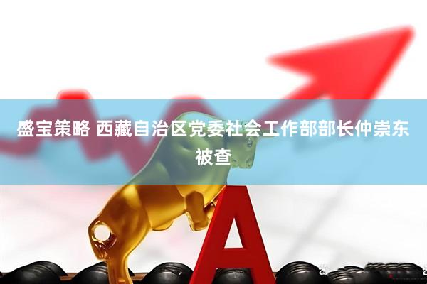 盛宝策略 西藏自治区党委社会工作部部长仲崇东被查