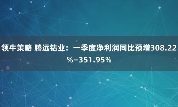 领牛策略 腾远钴业：一季度净利润同比预增308.22%—351.95%