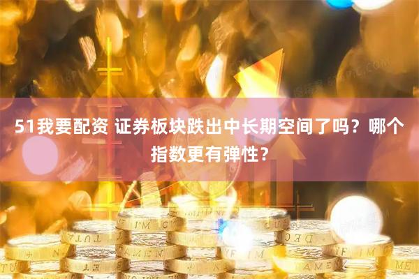 51我要配资 证券板块跌出中长期空间了吗？哪个指数更有弹性？