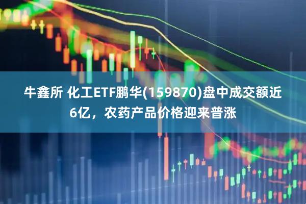 牛鑫所 化工ETF鹏华(159870)盘中成交额近6亿，农药产品价格迎来普涨