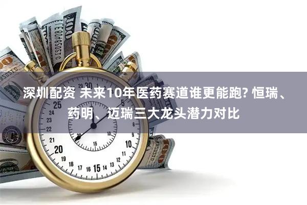 深圳配资 未来10年医药赛道谁更能跑? 恒瑞、药明、迈瑞三大龙头潜力对比