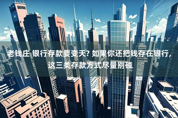 老钱庄 银行存款要变天? 如果你还把钱存在银行, 这三类存款方式尽量别碰
