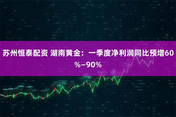 苏州恒泰配资 湖南黄金：一季度净利润同比预增60%—90%