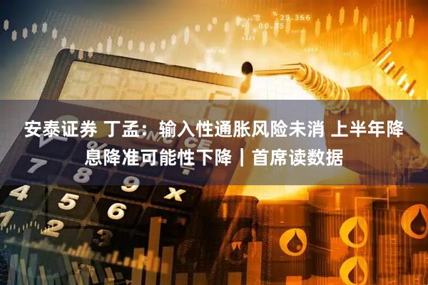 安泰证券 丁孟：输入性通胀风险未消 上半年降息降准可能性下降｜首席读数据