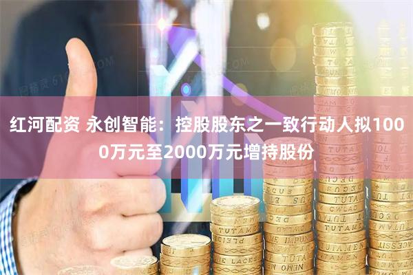红河配资 永创智能：控股股东之一致行动人拟1000万元至2000万元增持股份