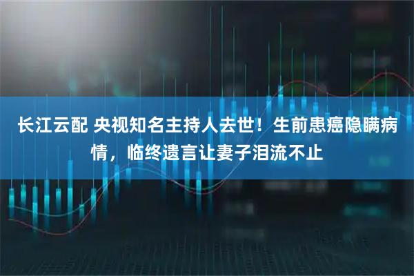 长江云配 央视知名主持人去世!生前患癌隐瞒病情,临终遗言让妻子泪流不止