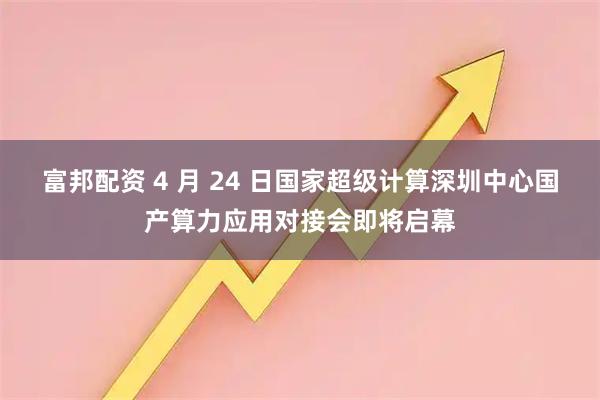 富邦配资 4 月 24 日国家超级计算深圳中心国产算力应用对接会即将启幕
