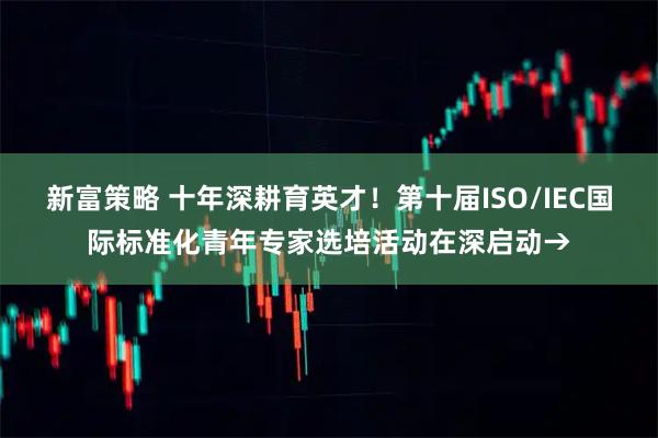新富策略 十年深耕育英才！第十届ISO/IEC国际标准化青年专家选培活动在深启动→