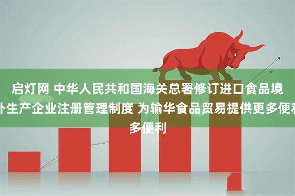 启灯网 中华人民共和国海关总署修订进口食品境外生产企业注册管理制度 为输华食品贸易提供更多便利