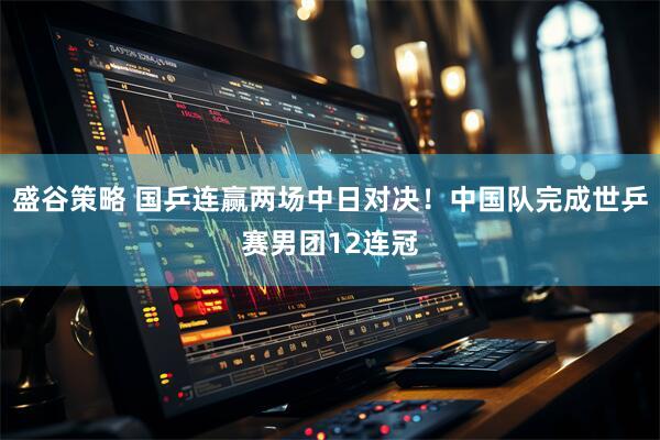盛谷策略 国乒连赢两场中日对决!中国队完成世乒赛男团12连冠