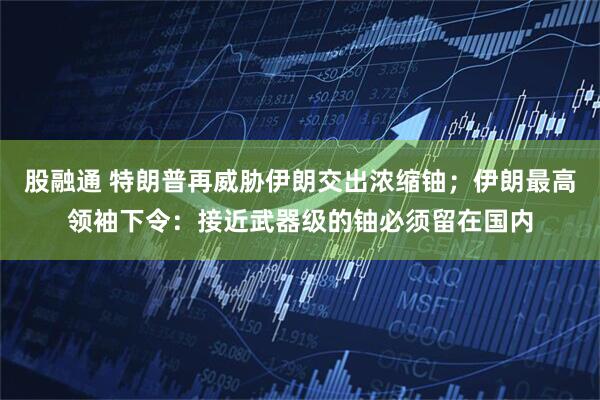 股融通 特朗普再威胁伊朗交出浓缩铀；伊朗最高领袖下令：接近武器级的铀必须留在国内
