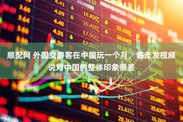 顺配网 外国女游客在中国玩一个月，临走发视频说对中国的整体印象很差