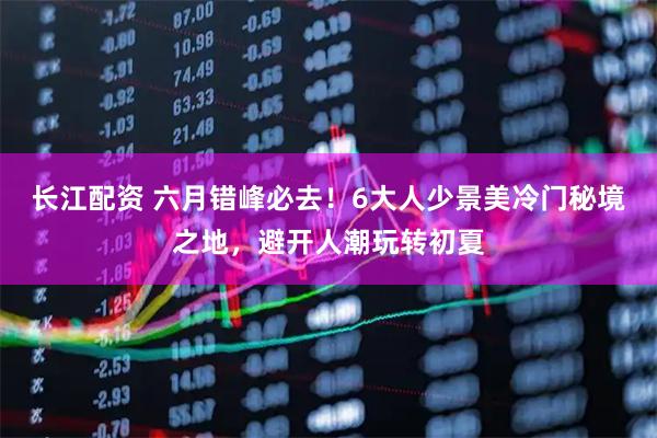 长江配资 六月错峰必去！6大人少景美冷门秘境之地，避开人潮玩转初夏
