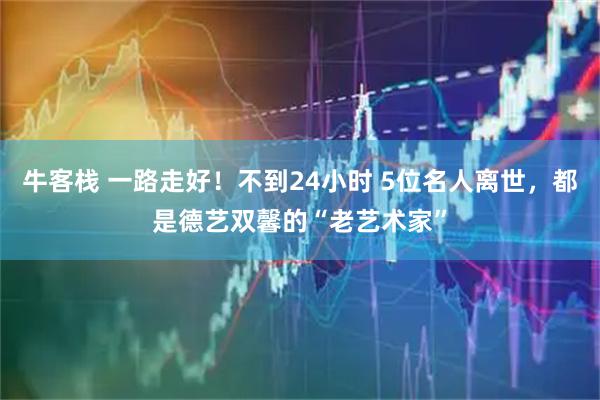 牛客栈 一路走好！不到24小时 5位名人离世，都是德艺双馨的“老艺术家”