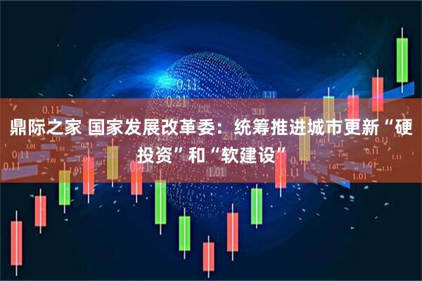 鼎际之家 国家发展改革委：统筹推进城市更新“硬投资”和“软建设”