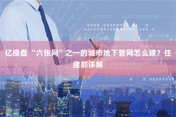 亿操盘 “六张网”之一的城市地下管网怎么建？住建部详解