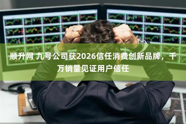 顺升网 九号公司获2026信任消费创新品牌，千万销量见证用户信任