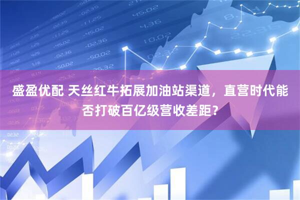 盛盈优配 天丝红牛拓展加油站渠道，直营时代能否打破百亿级营收差距？