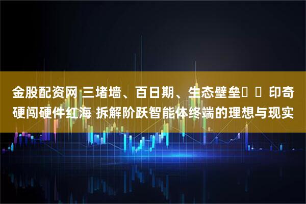 金股配资网 三堵墙、百日期、生态壁垒⋯⋯印奇硬闯硬件红海 拆解阶跃智能体终端的理想与现实