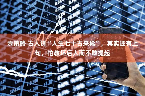 壹策略 古人讲“人生七十古来稀”，其实还有上句，怕教坏后人而不敢提起