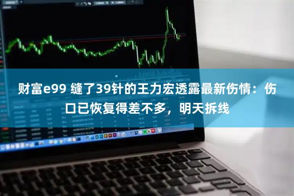 财富e99 缝了39针的王力宏透露最新伤情：伤口已恢复得差不多，明天拆线