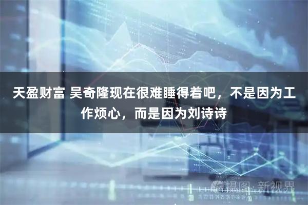 天盈财富 吴奇隆现在很难睡得着吧，不是因为工作烦心，而是因为刘诗诗