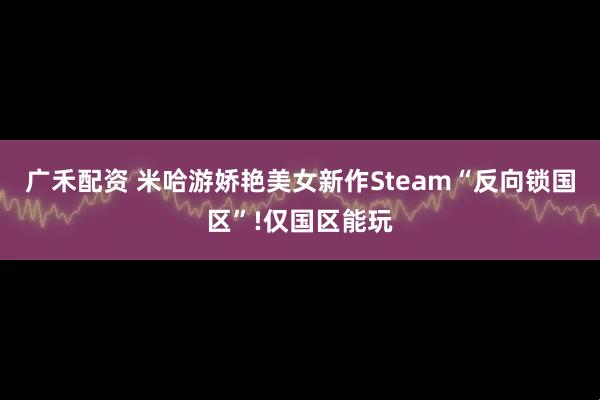 广禾配资 米哈游娇艳美女新作Steam“反向锁国区”!仅国区能玩
