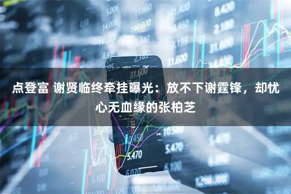 点登富 谢贤临终牵挂曝光：放不下谢霆锋，却忧心无血缘的张柏芝