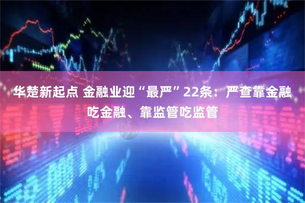 华楚新起点 金融业迎“最严”22条:严查靠金融吃金融、靠监管吃监管
